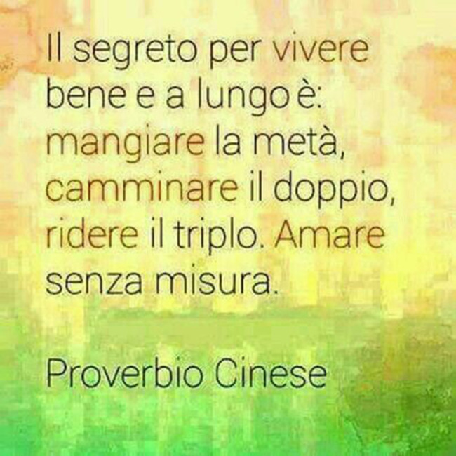 "Il segreto per vivere bene e a lungo è: mangiare la metà, camminare il doppio, ridere il triplo, amare senza misura." - Proverbio Cinese