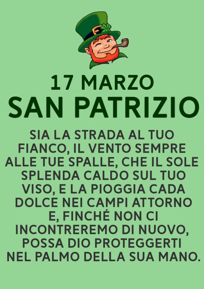 "SAN PATRIZIO 17 MARZO Sia la strada al tuo fianco, il vento sempre alle tue spalle, che il sole splenda caldo sul tuo viso, e la pioggia cada dolce nei campi attorno. E finchè non ci incontreremo di nuovo, possa Dio proteggerti nel palmo della sua mano."