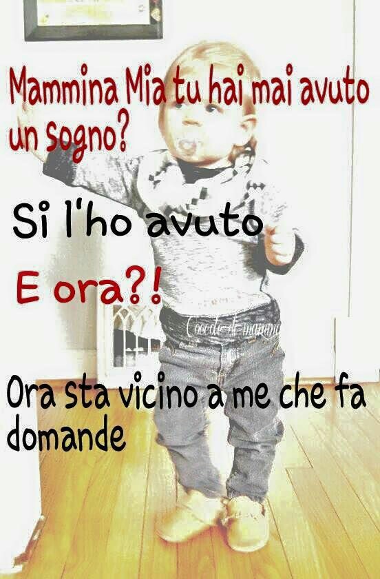 "Mammina mia tu hai mai avuto un sogno? "Si l'ho avuto" "E ora?" "Ora sta vicino a me che fa domande"