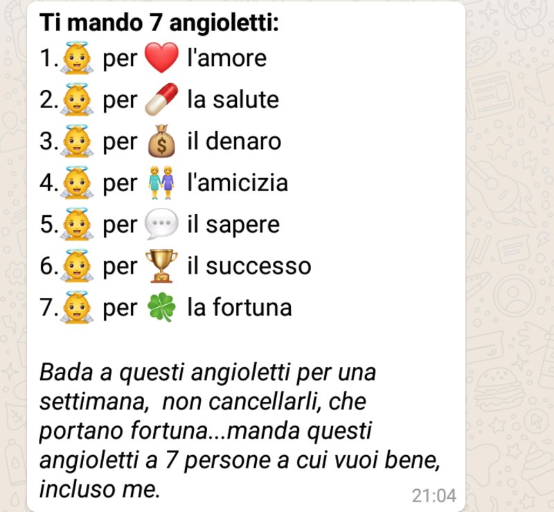 Catene WhatsApp - "Ti mando 7 angioletti, 1 per l'Amore, 2 per la Salute, 3 per il Denaro, 4 per l'Amicizia, 5 per il sapere, 6 per il Successo e 7 per la Fortuna. Bada a questi angioletti per una settimana, non cancellarli, che portano fortuna... Manda questi angioletti a 7 persone a cui vuoi bene, incluso me!"