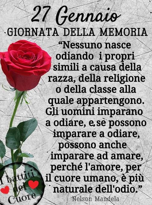 "Giornata della Memoria 27 Gennaio. Nessuno nasce odiando i propri simili a causa della razza, della religione o della classe alla quale appartengono. Gli uomini imparano a odiare, e se possono imparare a odiare, possono anche imparare ad amare, perchè l'amore, per il cuore umano, è più naturale dell'odio. Nelson Mandela"